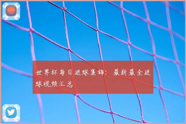 世界杯每日进球集锦：最新最全进球视频汇总