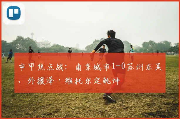 中甲焦点战：南京城市1-0苏州东吴，外援泽·维托尔定乾坤