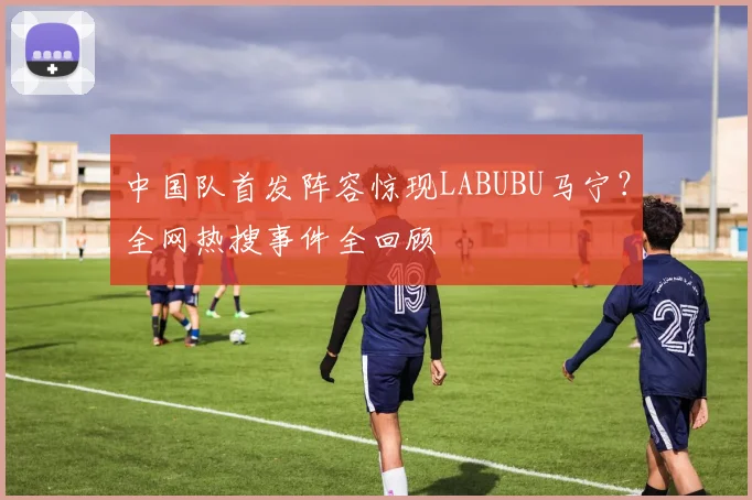 中国队首发阵容惊现LABUBU马宁？全网热搜事件全回顾