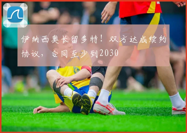 伊纳西奥长留多特！双方达成续约协议，合同至少到2030