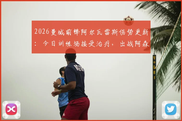 2026曼城前锋阿尔瓦雷斯伤势更新：今日训练场接受治疗，出战阿森纳前景分析及最新概率评估