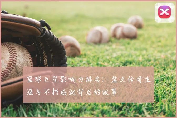 篮球巨星影响力排名：盘点传奇生涯与不朽成就背后的故事