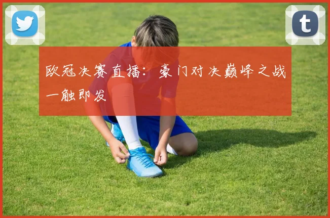 欧冠决赛直播:豪门对决巅峰之战一触即发