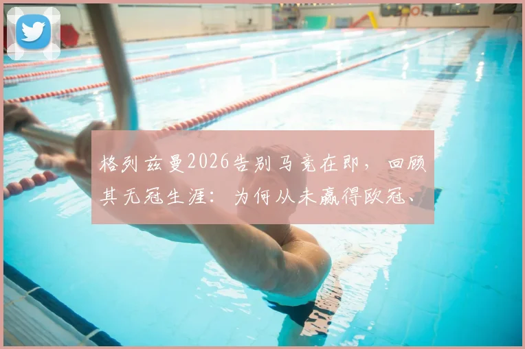 格列兹曼2026告别马竞在即，回顾其无冠生涯：为何从未赢得欧冠、西甲与国王杯？