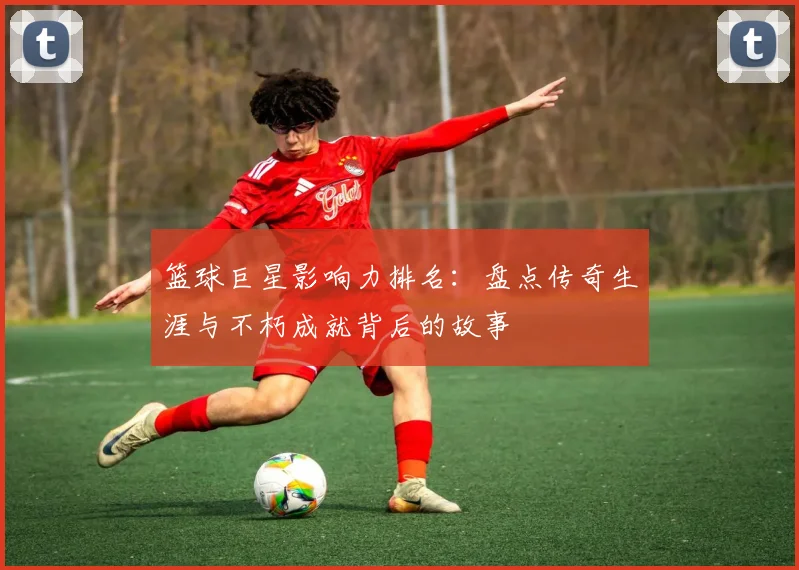 篮球巨星影响力排名：盘点传奇生涯与不朽成就背后的故事