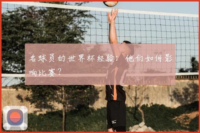 名球员的世界杯经验:他们如何影响比赛?