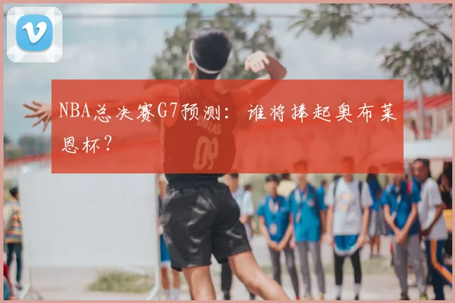 NBA总决赛G7预测：谁将捧起奥布莱恩杯？