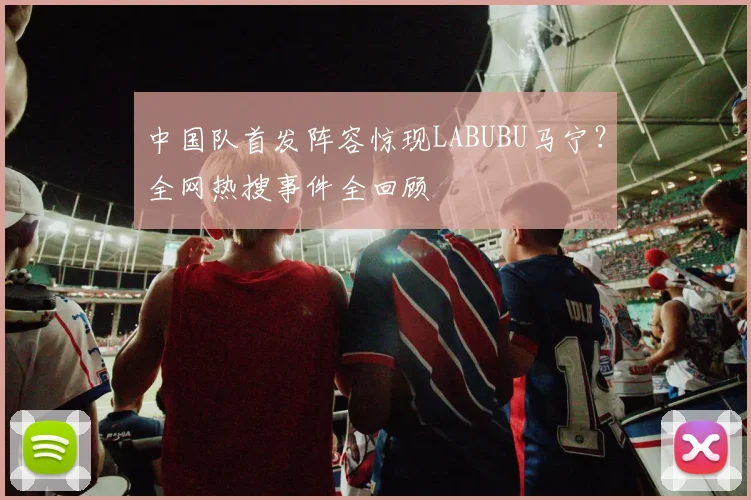 中国队首发阵容惊现LABUBU马宁?全网热搜事件全回顾